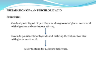 PREPARATION OF 0.1 N PERCHLORIC ACID
Procedure:-
Gradually mix 8.5 ml of perchloric acid to 900 ml of glacial acetic acid
with vigorous and continuous stirring.
Now add 30 ml acetic anhydride and make up the volume to 1 litre
with glacial acetic acid.
Allow to stand for 24 hours before use.
 