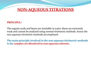 NON-AQUEOUS TITRATIONS
PRINCIPLE:-
The organic acids and bases are insoluble in water. these are extremely
weak and cannot be analysed using normal titrimetric methods. hence the
non aqueous titrimetric methods are employed.
The main principle involved in the non aqueous titrimetric methods
is the samples are dissolved in non aqueous solvents.
 