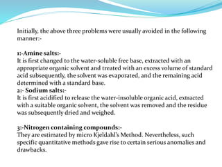 Initially, the above three problems were usually avoided in the following
manner:-
1:-Amine salts:-
It is first changed to the water-soluble free base, extracted with an
appropriate organic solvent and treated with an excess volume of standard
acid subsequently, the solvent was evaporated, and the remaining acid
determined with a standard base.
2:- Sodium salts:-
It is first acidified to release the water-insoluble organic acid, extracted
with a suitable organic solvent, the solvent was removed and the residue
was subsequently dried and weighed.
3:-Nitrogen containing compounds:-
They are estimated by micro Kjeldahl’s Method. Nevertheless, such
specific quantitative methods gave rise to certain serious anomalies and
drawbacks.
 