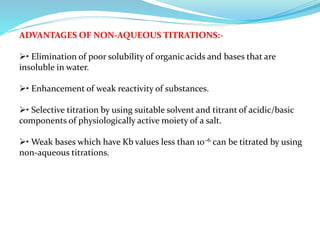 ADVANTAGES OF NON-AQUEOUS TITRATIONS:-
• Elimination of poor solubility of organic acids and bases that are
insoluble in water.
• Enhancement of weak reactivity of substances.
• Selective titration by using suitable solvent and titrant of acidic/basic
components of physiologically active moiety of a salt.
• Weak bases which have Kb values less than 10–6 can be titrated by using
non-aqueous titrations.
 