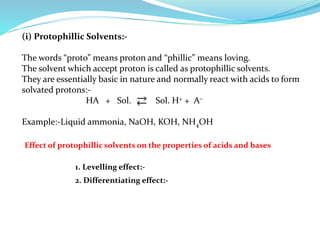 (i) Protophillic Solvents:-
The words “proto” means proton and “phillic” means loving.
The solvent which accept proton is called as protophillic solvents.
They are essentially basic in nature and normally react with acids to form
solvated protons:-
HA + Sol. Sol. H+ + A–
Example:-Liquid ammonia, NaOH, KOH, NH4OH
1. Levelling effect:-
Effect of protophillic solvents on the properties of acids and bases
2. Differentiating effect:-
 