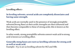 Levelling effect:-
In leveling solvents, several acids are completely dissociates and
having same strength.
Weak acids are normally used in the presence of strongly protophilic
solvents(Strong Base) as their acidic strengths are then enhanced and
then become comparable to these of strong acids; this is known as the
levelling effect.
In other words, strong protophillic solvents convert weak acid to strong
acid is known as Levelling effect.
Generally stong bases are exert as lavelling solvents for strong acid
as well as weak acid.
Example:- H20 is act as levelling solvent for HCl and HBr.
 