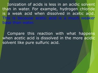 Ionization of acids is less in an acidic solvent
than in water. For example, hydrogen chloride
is a weak acid when dissolved in acetic acid.
This is because acetic acid is a much weaker
base than water.
Compare this reaction with what happens
when acetic acid is dissolved in the more acidic
solvent like pure sulfuric acid.
 