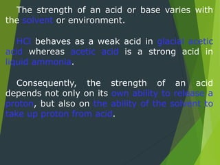 The strength of an acid or base varies with
the solvent or environment.
HCl behaves as a weak acid in glacial acetic
acid whereas acetic acid is a strong acid in
liquid ammonia.
Consequently, the strength of an acid
depends not only on its own ability to release a
proton, but also on the ability of the solvent to
take up proton from acid.
 