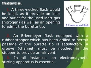 Titration vessel:
1. A three-necked flask would
be ideal, as it provide an inlet
and outlet for the used inert gas
(nitrogen) as well as an opening
to admit the burette tip. A three-necked flask
2. An Erlenmeyer flask equipped with a
rubber stopper which has been drilled to permit
passage of the burette tip is satisfactory. A
groove (channel) must be notched in the
stopper to provide an air vent.
3. In all instances, an electromagnetic
stirring apparatus is essential. 29
 
