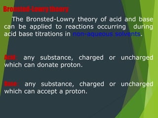 Bronsted-Lowry theory
The Bronsted-Lowry theory of acid and base
can be applied to reactions occurring during
acid base titrations in non-aqueous solvents.
Acid: any substance, charged or uncharged
which can donate proton.
Base: any substance, charged or uncharged
which can accept a proton.
 