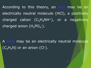 According to this theory, an acid may be an
electrically neutral molecule (HCl), a positively
charged cation (C5H5NH+), or a negatively
charged anion (H2PO4
-).
A base may be an electrically neutral molecule
(C5H5N) or an anion (Cl-).
8
 