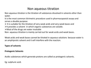 Non aqueous titration
Non aqueous titration is the titration of substances dissolved in solvents other than
water.
It is the most common titrimetric procedure used in pharmacopoeial assays and
serves a double purpose:
 It is suitable for the titration of very weak acids and very weak bases and
It provides a solvent in which organic substances are soluble.
Most of the drugs are water insoluble
Non- aqueous titration is mainly carried out for weak acids and weak bases.
Weak acids and weak bases cannot be titrated in aqueous solutions because water is
an amphiprotic solvent and it will interfere with the reaction.
Types of solvents
Protogenic Solvents
Acidic substances which generate protons are called as protogenic solvents.
Eg: sulphuric acid.
 