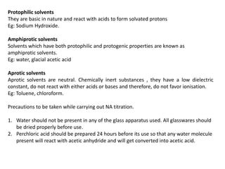 Protophilic solvents
They are basic in nature and react with acids to form solvated protons
Eg: Sodium Hydroxide.
Amphiprotic solvents
Solvents which have both protophilic and protogenic properties are known as
amphiprotic solvents.
Eg: water, glacial acetic acid
Aprotic solvents
Aprotic solvents are neutral. Chemically inert substances , they have a low dielectric
constant, do not react with either acids or bases and therefore, do not favor ionisation.
Eg: Toluene, chloroform.
Precautions to be taken while carrying out NA titration.
1. Water should not be present in any of the glass apparatus used. All glasswares should
be dried properly before use.
2. Perchloric acid should be prepared 24 hours before its use so that any water molecule
present will react with acetic anhydride and will get converted into acetic acid.
 