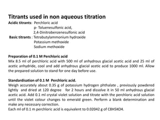 Titrants used in non aqueous titration
Acidic titrants: Perchloric acid
p- Toluenesulfonic acid,
2,4-Dinitrobenzenesulfonic acid
Basic titrants : Tetrabutylammonium hydroxide
Potassium methoxide
Sodium methoxide
Preparation of 0.1 M Perchloric acid
Mix 8.5 ml of perchloric acid with 500 ml of anhydrous glacial acetic acid and 25 ml of
acetic anhydride, cool and add anhydrous glacial acetic acid to produce 1000 ml. Allow
the prepared solution to stand for one day before use.
Standardisation of 0.1 M Perchloric acid.
Weigh accurately about 0.35 g of potassium hydrogen phthalate , previously powdered
lightly and dried at 120 degree for 2 hours and dissolve it in 50 ml anhydrous glacial
acetic acid. Add 0.1 ml crystal violet solution and titrate with the perchloric acid solution
until the violet colour changes to emerald green. Perform a blank determination and
make any necessary correction.
Each ml of 0.1 m perchloric acid is equivalent to 0.02042 g of C8H5KO4.
 