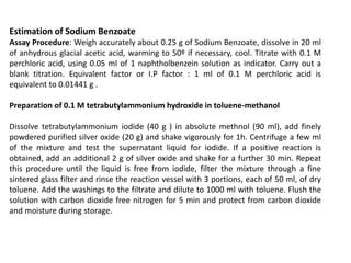 Estimation of Sodium Benzoate
Assay Procedure: Weigh accurately about 0.25 g of Sodium Benzoate, dissolve in 20 ml
of anhydrous glacial acetic acid, warming to 50º if necessary, cool. Titrate with 0.1 M
perchloric acid, using 0.05 ml of 1 naphtholbenzein solution as indicator. Carry out a
blank titration. Equivalent factor or I.P factor : 1 ml of 0.1 M perchloric acid is
equivalent to 0.01441 g .
Preparation of 0.1 M tetrabutylammonium hydroxide in toluene-methanol
Dissolve tetrabutylammonium iodide (40 g ) in absolute methnol (90 ml), add finely
powdered purified silver oxide (20 g) and shake vigorously for 1h. Centrifuge a few ml
of the mixture and test the supernatant liquid for iodide. If a positive reaction is
obtained, add an additional 2 g of silver oxide and shake for a further 30 min. Repeat
this procedure until the liquid is free from iodide, filter the mixture through a fine
sintered glass filter and rinse the reaction vessel with 3 portions, each of 50 ml, of dry
toluene. Add the washings to the filtrate and dilute to 1000 ml with toluene. Flush the
solution with carbon dioxide free nitrogen for 5 min and protect from carbon dioxide
and moisture during storage.
 