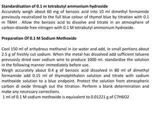 Standardisation of 0.1 m tetrabutyl ammonium hydroxide
Accurately weigh about 60 mg of benzoic acid into 10 ml dimethyl formamide
previously neutralized to the full blue colour of thymol blue by titration with 0.1
m TBAH . Allow the benzoic acid to dissolve and titrate in an atmosphere of
carbon-dioxide free nitrogen with 0.1 M tetrabutyl ammonium hydroxide.
Preparation Of 0.1 M Sodium Methoxide
Cool 150 ml of anhydrous methanol in ice water and add, in small portions about
2.5 g of freshly cut sodium. When the metal has dissolved add sufficient toluene
previuosly dried over sodium wire to produce 1000 ml. standardize the solution
in the following manner immediately before use.
Weigh accurately about 0.4 g of benzoic acid dissolved in 80 ml of dimethyl
formamide add 0.15 ml of thymolphthalein solution and titrate with sodium
methoxide solution to a blue endpoint. Protect the solution from atmospheric
carbon di oxide through out the titration. Perform a blank determination and
make any necessary corrections.
1 ml of 0.1 M sodium methoxide is equivalent to 0.01221 g of C7H6O2
 