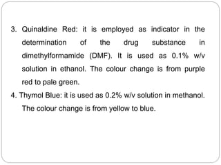 3. Quinaldine Red: it is employed as indicator in the
determination of the drug substance in
dimethylformamide (DMF). It is used as 0.1% w/v
solution in ethanol. The colour change is from purple
red to pale green.
4. Thymol Blue: it is used as 0.2% w/v solution in methanol.
The colour change is from yellow to blue.
 