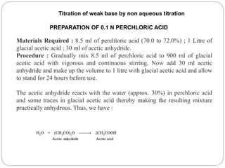 PREPARATION OF 0.1 N PERCHLORIC ACID
Materials Required : 8.5 ml of perchloric acid (70.0 to 72.0%) ; 1 Litre of
glacial acetic acid ; 30 ml of acetic anhydride.
Procedure : Gradually mix 8.5 ml of perchloric acid to 900 ml of glacial
acetic acid with vigorous and continuous stirring. Now add 30 ml acetic
anhydride and make up the volume to 1 litre with glacial acetic acid and allow
to stand for 24 hours before use.
The acetic anhydride reacts with the water (approx. 30%) in perchloric acid
and some traces in glacial acetic acid thereby making the resulting mixture
practically anhydrous. Thus, we have :
Titration of weak base by non aqueous titration
 