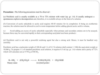 Precautions : The following precautions must be observed :
(a) Perchloric acid is usually available as a 70 to 72% mixture with water (sp. gr. 1.6). It usually undergoes a
spontaneous explosive decomposition and, therefore, it is available always in the form of a solution.
(b) Conversion of acetic anhydride to acetic acid requires 40-45 minutes for its completion. It being an exothermic
reaction, the solution must be allowed to cool to room temperature before adding glacial acetic acid to volume,
(c) Avoid adding an excess of acetic anhydride especially when primary and secondary amines are to be assayed,
because these may be converted rapidly to their corresponding acetylated non-basic products :
(d) Perchloric acid is not only a powerful oxidising agent but also a strong acid. Hence, it must be handled very
carefully.
Perchloric acid has a molecular weight of 100.46 and 1 L of 0.1 N solution shall contain 1 /10th the equivalent weight or
10.046 g. To prepare 1 L of standard perchloric acid solution, it requires 8.5 ml (sp. gr. 1.6) volume and a purity of 72%
which will calculate out as 9.792 g of HClO4.
 
