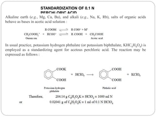 STANDARDIZATION OF 0.1 N
PERCHLORIC ACID
Alkaline earth (e.g., Mg, Ca, Ba), and alkali (e.g., Na, K, Rb), salts of organic acids
behave as bases in acetic acid solution :
In usual practice, potassium hydrogen phthalate (or potassium biphthalate, KHC8H4O4) is
employed as a standardizing agent for acetous perchloric acid. The reaction may be
expressed as follows :
 