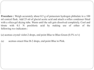 Procedure : Weigh accurately about 0.5 g of potassium hydrogen phthalate in a 100
ml conical flask. Add 25 ml of glacial acetic acid and attach a reflux condenser fitted
with a silica-gel drying tube. Warm until the salt gets dissolved completely. Cool and
titrate with 0.1 N perchloric acid by making use of either of the
following two indicators :
(a) acetous crystal violet-2 drops, end point Blue to Blue-Green (0.5% w/v)
(a) acetous oracet blue B-2 drops, end point Blue to Pink.
 
