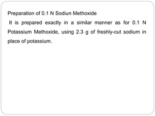Preparation of 0.1 N Sodiun Methoxide
It is prepared exactly in a similar manner as for 0.1 N
Potassium Methoxide, using 2.3 g of freshly-cut sodium in
place of potassium.
 