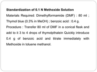 Standardization of 0.1 N Methoxide Solution
Materials Required: Dimethylformamide (DMF) : 80 ml ;
Thymol blue (0.3% in MeOH) ; benzoic acid : 0.4 g.
Procedure : Transfer 80 ml of DMF in a conical flask and
add to it 3 to 4 drops of thymolpthalein Quickly introduce
0.4 g of benzoic acid and titrate immediately with
Methoxide in toluene methanol.
 