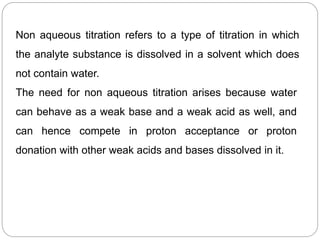 Non aqueous titration refers to a type of titration in which
the analyte substance is dissolved in a solvent which does
not contain water.
The need for non aqueous titration arises because water
can behave as a weak base and a weak acid as well, and
can hence compete in proton acceptance or proton
donation with other weak acids and bases dissolved in it.
 