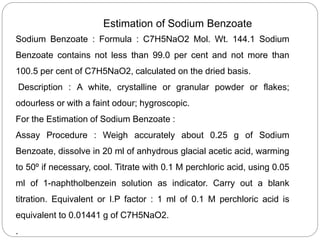 Estimation of Sodium Benzoate
Sodium Benzoate : Formula : C7H5NaO2 Mol. Wt. 144.1 Sodium
Benzoate contains not less than 99.0 per cent and not more than
100.5 per cent of C7H5NaO2, calculated on the dried basis.
Description : A white, crystalline or granular powder or flakes;
odourless or with a faint odour; hygroscopic.
For the Estimation of Sodium Benzoate :
Assay Procedure : Weigh accurately about 0.25 g of Sodium
Benzoate, dissolve in 20 ml of anhydrous glacial acetic acid, warming
to 50º if necessary, cool. Titrate with 0.1 M perchloric acid, using 0.05
ml of 1-naphtholbenzein solution as indicator. Carry out a blank
titration. Equivalent or I.P factor : 1 ml of 0.1 M perchloric acid is
equivalent to 0.01441 g of C7H5NaO2.
.
 