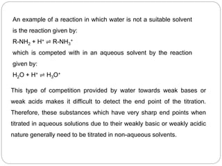 An example of a reaction in which water is not a suitable solvent
is the reaction given by:
R-NH2 + H+ ⇌ R-NH3
+
which is competed with in an aqueous solvent by the reaction
given by:
H2O + H+ ⇌ H3O+
This type of competition provided by water towards weak bases or
weak acids makes it difficult to detect the end point of the titration.
Therefore, these substances which have very sharp end points when
titrated in aqueous solutions due to their weakly basic or weakly acidic
nature generally need to be titrated in non-aqueous solvents.
 