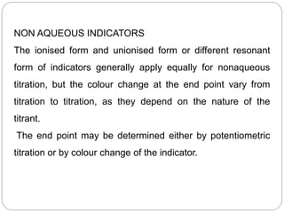 NON AQUEOUS INDICATORS
The ionised form and unionised form or different resonant
form of indicators generally apply equally for nonaqueous
titration, but the colour change at the end point vary from
titration to titration, as they depend on the nature of the
titrant.
The end point may be determined either by potentiometric
titration or by colour change of the indicator.
 