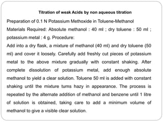 Titration of weak Acids by non aqueous titration
Preparation of 0.1 N Potassium Methoxide in Toluene-Methanol
Materials Required: Absolute methanol : 40 ml ; dry toluene : 50 ml ;
potassium metal : 4 g. Procedure:
Add into a dry flask, a mixture of methanol (40 ml) and dry toluene (50
ml) and cover it loosely. Carefully add freshly cut pieces of potassium
metal to the above mixture gradually with constant shaking. After
complete dissolution of potassium metal, add enough absolute
methanol to yield a clear solution. Toluene 50 ml is added with constant
shaking until the mixture turns hazy in appearance. The process is
repeated by the alternate addition of methanol and benzene until 1 litre
of solution is obtained, taking care to add a minimum volume of
methanol to give a visible clear solution.
 
