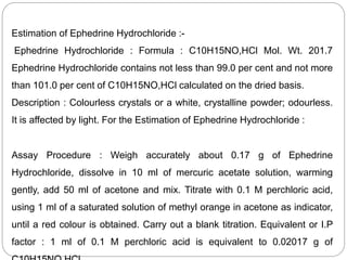 Estimation of Ephedrine Hydrochloride :-
Ephedrine Hydrochloride : Formula : C10H15NO,HCl Mol. Wt. 201.7
Ephedrine Hydrochloride contains not less than 99.0 per cent and not more
than 101.0 per cent of C10H15NO,HCl calculated on the dried basis.
Description : Colourless crystals or a white, crystalline powder; odourless.
It is affected by light. For the Estimation of Ephedrine Hydrochloride :
Assay Procedure : Weigh accurately about 0.17 g of Ephedrine
Hydrochloride, dissolve in 10 ml of mercuric acetate solution, warming
gently, add 50 ml of acetone and mix. Titrate with 0.1 M perchloric acid,
using 1 ml of a saturated solution of methyl orange in acetone as indicator,
until a red colour is obtained. Carry out a blank titration. Equivalent or I.P
factor : 1 ml of 0.1 M perchloric acid is equivalent to 0.02017 g of
 