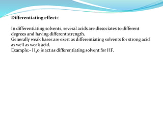 Differentiating effect:-
In differentiating solvents, several acids are dissociates to different
degrees and having different strength.
Generally weak bases are exert as differentiating solvents for strong acid
as well as weak acid.
Example:- H20 is act as differentiating solvent for HF.
 