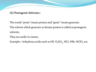 (ii) Protogenic Solvents:-
The words “proto” means proton and “genic” means generate.
The solvent which generate or donate proton is called as protogenic
solvents.
They are acidic in nature.
Example:- Anhydrous acids such as HF, H2SO4, HCl, HBr, HClO4 etc.
 
