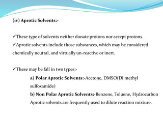 (iv) Aprotic Solvents:-
These type of solvents neither donate protons nor accept protons.
Aprotic solvents include those substances, which may be considered
chemically neutral, and virtually un-reactive or inert.
These may be fall in two types:-
a) Polar Aprotic Solvents:-Acetone, DMSO(Di methyl
sulfoxamide)
b) Non Polar Aprotic Solvents:-Benzene, Toluene, Hydrocarbon
Aprotic solvents are frequently used to dilute reaction mixture.
 