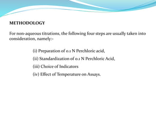 METHODOLOGY
For non-aqueous titrations, the following four steps are usually taken into
consideration, namely:-
(i) Preparation of 0.1 N Perchloric acid,
(ii) Standardization of 0.1 N Perchloric Acid,
(iii) Choice of Indicators
(iv) Effect of Temperature on Assays.
 