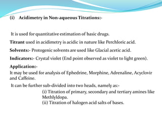 (i) Acidimetry in Non-aqueous Titrations:-
It is used for quantitative estimation of basic drugs.
Titrant used in acidimetry is acidic in nature like Perchloric acid.
Solvents:- Protogenic solvents are used like Glacial acetic acid.
Indicators:- Crystal violet (End point observed as violet to light green).
Application:-
It may be used for analysis of Ephedrine, Morphine, Adrenaline, Acyclovir
and Caffeine.
It can be further sub-divided into two heads, namely as:-
(i) Titration of primary, secondary and tertiary amines like
Methlyldopa.
(ii) Titration of halogen acid salts of bases.
 
