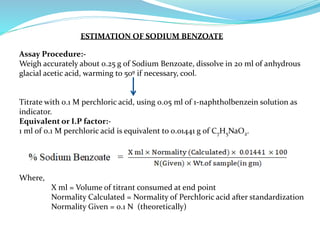 ESTIMATION OF SODIUM BENZOATE
Assay Procedure:-
Weigh accurately about 0.25 g of Sodium Benzoate, dissolve in 20 ml of anhydrous
glacial acetic acid, warming to 50º if necessary, cool.
Titrate with 0.1 M perchloric acid, using 0.05 ml of 1-naphtholbenzein solution as
indicator.
Equivalent or I.P factor:-
1 ml of 0.1 M perchloric acid is equivalent to 0.01441 g of C7H5NaO2.
Where,
X ml = Volume of titrant consumed at end point
Normality Calculated = Normality of Perchloric acid after standardization
Normality Given = 0.1 N (theoretically)
 