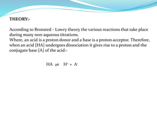 THEORY:-
According to Bronsted - Lowry theory the various reactions that take place
during many non-aqueous titrations.
Where, an acid is a proton donor and a base is a proton acceptor. Therefore,
when an acid [HA] undergoes dissociation it gives rise to a proton and the
conjugate base [A] of the acid:-
HA H+ + A-
 