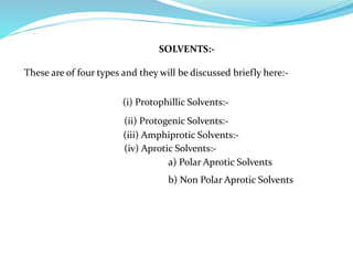 SOLVENTS:-
These are of four types and they will be discussed briefly here:-
(i) Protophillic Solvents:-
(ii) Protogenic Solvents:-
(iii) Amphiprotic Solvents:-
(iv) Aprotic Solvents:-
a) Polar Aprotic Solvents
b) Non Polar Aprotic Solvents
 