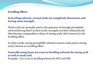 Levelling effect:-
In leveling solvents, several acids are completely dissociates and
having same strength.
Weak acids are normally used in the presence of strongly protophilic
solvents(Strong Base) as their acidic strengths are then enhanced and
then become comparable to these of strong acids; this is known as the
levelling effect.
In other words, strong protophillic solvents convert weak acid to strong
acid is known as Levelling effect.
Generally stong bases are exert as lavelling solvents for strong acid
as well as weak acid.
Example:- H20 is act as levelling solvent for HCl and HBr.
 