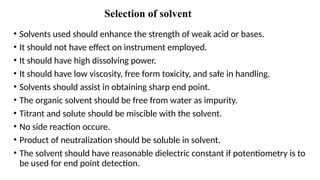Selection of solvent
• Solvents used should enhance the strength of weak acid or bases.
• It should not have effect on instrument employed.
• It should have high dissolving power.
• It should have low viscosity, free form toxicity, and safe in handling.
• Solvents should assist in obtaining sharp end point.
• The organic solvent should be free from water as impurity.
• Titrant and solute should be miscible with the solvent.
• No side reaction occure.
• Product of neutralization should be soluble in solvent.
• The solvent should have reasonable dielectric constant if potentiometry is to
be used for end point detection.
 