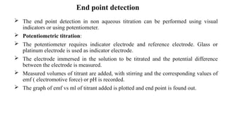  The end point detection in non aqueous titration can be performed using visual
indicators or using potentiometer.
 Potentiometric titration:
 The potentiometer requires indicator electrode and reference electrode. Glass or
platinum electrode is used as indicator electrode.
 The electrode immersed in the solution to be titrated and the potential difference
between the electrode is measured.
 Measured volumes of titrant are added, with stirring and the corresponding values of
emf ( electromotive force) or pH is recorded.
 The graph of emf vs ml of titrant added is plotted and end point is found out.
End point detection
 