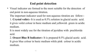 • Visual indicator are formed to the most suitable for the detection of
end point in non-aqueous titration.
The important indicator used for non-aqueous titration are follow:-
1. Crystal voilet:- It is used as 0.5% solution in glacial acetic acid.
it gives voilet colour in basic medium and yellowish green in acidic
medium.
It is most widely use for the titration of pyridine with prechloride
acid.
2. Oracet Blue B Indicator:- It is prepared 0.5% glacial acetic acid.
It gives blue colour in basic medium while pink colour in acidic
medium.
12
End point detection
 