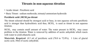 Titrants in non-aqueous titration
• Acidic titrant : Perchloric acid
• Basic Titrant : sodium methoxide, tetrautyl ammonium hydroxide
Perchloric acid ( HClO4)as titrant
The titrant selected should be strongest acid or base, in non aqueous solvents perchloric
acid is stronger than hydrochloric acid thus, HClO4 is used as titrant in non aqueous
titration.
HClO4 may contain small amount of water. The water present in HClO4 may cause
problem in the titration. Water is removed by addition of acetic anhydride which reacts
with water to yield ethanolic acid.
Materials Required :8.5 ml of perchloric acid (70.0 to 72.0%), 1 Litre of glacial
acetic acid, 30ml of acetic anhydride.
 