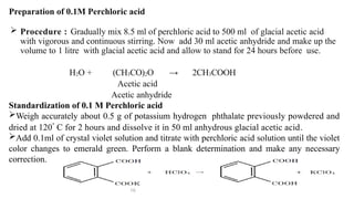 Preparation of 0.1M Perchloric acid
 Procedure : Gradually mix 8.5 ml of perchloric acid to 500 ml of glacial acetic acid
with vigorous and continuous stirring. Now add 30 ml acetic anhydride and make up the
volume to 1 litre with glacial acetic acid and allow to stand for 24 hours before use.
H2O + (CH3CO)2O → 2CH3COOH
Acetic acid
Acetic anhydride
Standardization of 0.1 M Perchloric acid
Weigh accurately about 0.5 g of potassium hydrogen phthalate previously powdered and
dried at 120
⸰
C for 2 hours and dissolve it in 50 ml anhydrous glacial acetic acid.
Add 0.1ml of crystal violet solution and titrate with perchloric acid solution until the violet
color changes to emerald green. Perform a blank determination and make any necessary
correction.
16
 