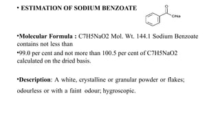 • ESTIMATION OF SODIUM BENZOATE
•Molecular Formula : C7H5NaO2 Mol. Wt. 144.1 Sodium Benzoate
contains not less than
•99.0 per cent and not more than 100.5 per cent of C7H5NaO2
calculated on the dried basis.
•Description: A white, crystalline or granular powder or flakes;
odourless or with a faint odour; hygroscopic.
 
