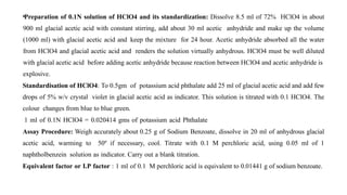 •Preparation of 0.1N solution of HClO4 and its standardization: Dissolve 8.5 ml of 72% HClO4 in about
900 ml glacial acetic acid with constant stirring, add about 30 ml acetic anhydride and make up the volume
(1000 ml) with glacial acetic acid and keep the mixture for 24 hour. Acetic anhydride absorbed all the water
from HClO4 and glacial acetic acid and renders the solution virtually anhydrous. HClO4 must be well diluted
with glacial acetic acid before adding acetic anhydride because reaction between HClO4 and acetic anhydride is
explosive.
Standardisation of HClO4: To 0.5gm of potassium acid phthalate add 25 ml of glacial acetic acid and add few
drops of 5% w/v crystal violet in glacial acetic acid as indicator. This solution is titrated with 0.1 HClO4. The
colour changes from blue to blue green.
1 ml of 0.1N HClO4 = 0.020414 gms of potassium acid Phthalate
Assay Procedure: Weigh accurately about 0.25 g of Sodium Benzoate, dissolve in 20 ml of anhydrous glacial
acetic acid, warming to 50º if necessary, cool. Titrate with 0.1 M perchloric acid, using 0.05 ml of 1
naphtholbenzein solution as indicator. Carry out a blank titration.
Equivalent factor or I.P factor : 1 ml of 0.1 M perchloric acid is equivalent to 0.01441 g of sodium benzoate.
 