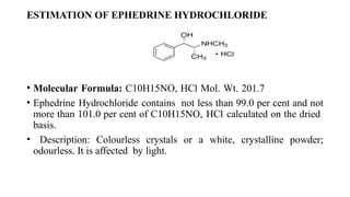 ESTIMATION OF EPHEDRINE HYDROCHLORIDE
• Molecular Formula: C10H15NO, HCl Mol. Wt. 201.7
• Ephedrine Hydrochloride contains not less than 99.0 per cent and not
more than 101.0 per cent of C10H15NO, HCl calculated on the dried
basis.
• Description: Colourless crystals or a white, crystalline powder;
odourless. It is affected by light.
 