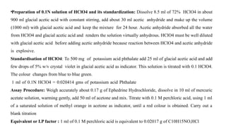 •Preparation of 0.1N solution of HClO4 and its standardization: Dissolve 8.5 ml of 72% HClO4 in about
900 ml glacial acetic acid with constant stirring, add about 30 ml acetic anhydride and make up the volume
(1000 ml) with glacial acetic acid and keep the mixture for 24 hour. Acetic anhydride absorbed all the water
from HClO4 and glacial acetic acid and renders the solution virtually anhydrous. HClO4 must be well diluted
with glacial acetic acid before adding acetic anhydride because reaction between HClO4 and acetic anhydride
is explosive.
Standardisation of HClO4: To 500 mg of potassium acid phthalate add 25 ml of glacial acetic acid and add
few drops of 5% w/v crystal violet in glacial acetic acid as indicator. This solution is titrated with 0.1 HClO4.
The colour changes from blue to blue green.
1 ml of 0.1N HClO4 = 0.020414 gms of potassium acid Phthalate
Assay Procedure: Weigh accurately about 0.17 g of Ephedrine Hydrochloride, dissolve in 10 ml of mercuric
acetate solution, warming gently, add 50 ml of acetone and mix. Titrate with 0.1 M perchloric acid, using 1 ml
of a saturated solution of methyl orange in acetone as indicator, until a red colour is obtained. Carry out a
blank titration
Equivalent or I.P factor : 1 ml of 0.1 M perchloric acid is equivalent to 0.02017 g of C10H15NO,HCl
 