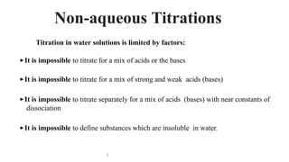 Titration in water solutions is limited by factors:
▶ It is impossible to titrate for a mix of acids or the bases
▶ It is impossible to titrate for a mix of strong and weak acids (bases)
▶ It is impossible to titrate separately for a mix of acids (bases) with near constants of
dissociation
▶ It is impossible to define substances which are insoluble in water.
3
Non-aqueous Titrations
 