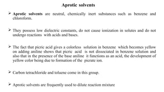 Aprotic solvents
 Aprotic solvents are neutral, chemically inert substances such as benzene and
chloroform.
 They possess low dielectric constants, do not cause ionization in solutes and do not
undergo reactions with acids and bases.
 The fact that picric acid gives a colorless solution in benzene which becomes yellow
on adding aniline shows that picric acid is not dissociated in benzene solution and
also that in the presence of the base aniline it functions as an acid, the development of
yellow color being due to formation of the picrate ion.
 Carbon tetrachloride and toluene come in this group.
 Aprotic solvents are frequently used to dilute reaction mixture
 