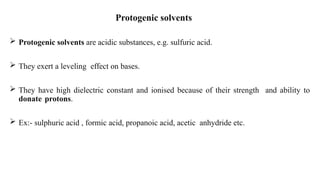 Protogenic solvents
 Protogenic solvents are acidic substances, e.g. sulfuric acid.
 They exert a leveling effect on bases.
 They have high dielectric constant and ionised because of their strength and ability to
donate protons.
 Ex:- sulphuric acid , formic acid, propanoic acid, acetic anhydride etc.
 